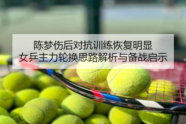 陈梦伤后对抗训练恢复明显 女乒主力轮换思路解析与备战启示