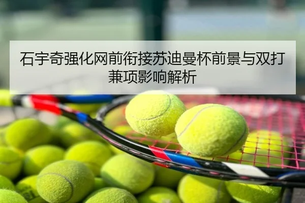 石宇奇强化网前衔接苏迪曼杯前景与双打兼项影响解析