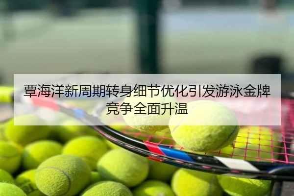覃海洋新周期转身细节优化引发游泳金牌竞争全面升温