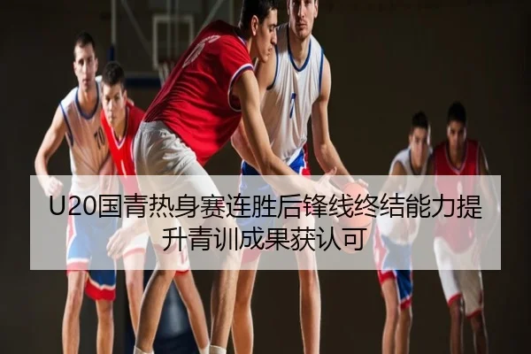 U20国青热身赛连胜后锋线终结能力提升青训成果获认可