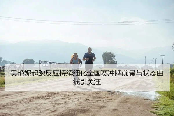 吴艳妮起跑反应持续细化全国赛冲牌前景与状态曲线引关注