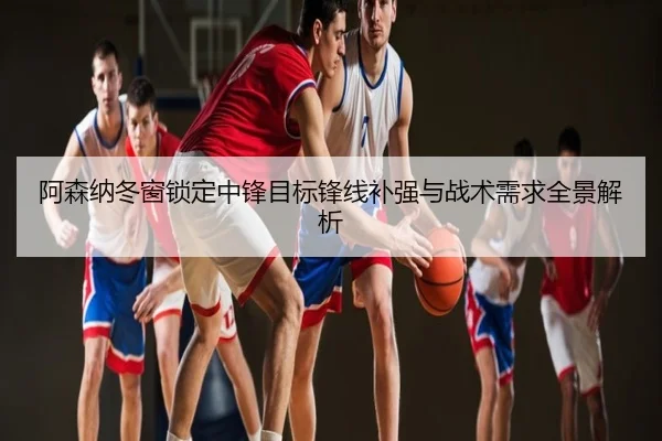 阿森纳冬窗锁定中锋目标锋线补强与战术需求全景解析