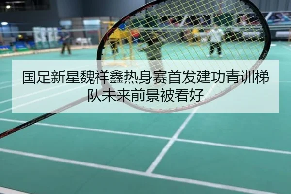 国足新星魏祥鑫热身赛首发建功青训梯队未来前景被看好
